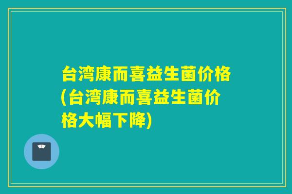 台湾康而喜益生菌价格(台湾康而喜益生菌价格大幅下降)