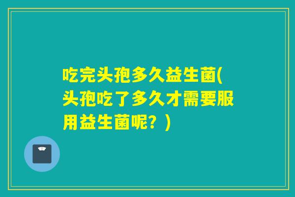 吃完头孢多久益生菌(头孢吃了多久才需要服用益生菌呢？)