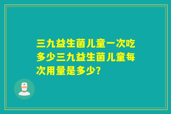 三九益生菌儿童一次吃多少三九益生菌儿童每次用量是多少？