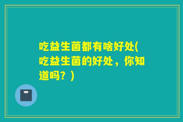 吃益生菌都有啥好处(吃益生菌的好处，你知道吗？)