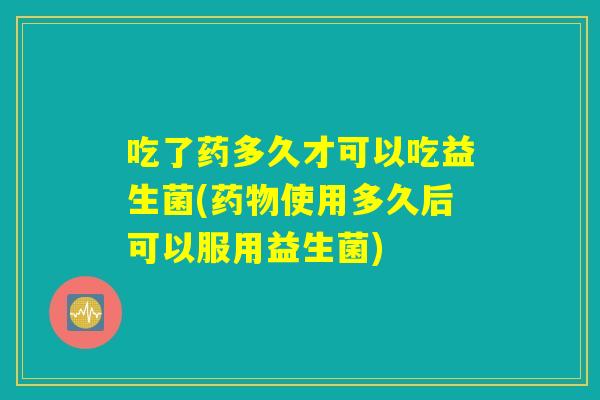 吃了药多久才可以吃益生菌(药物使用多久后可以服用益生菌)