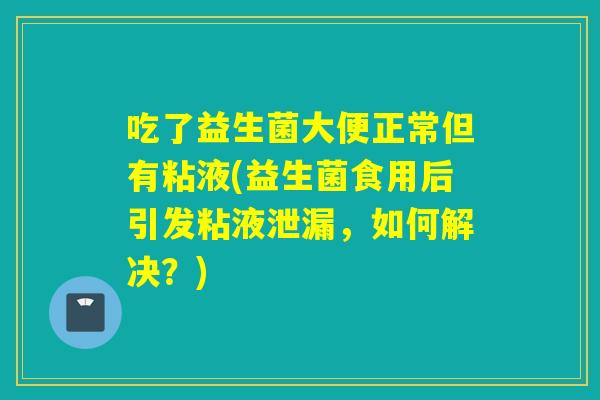 吃了益生菌大便正常但有粘液(益生菌食用后引发粘液泄漏，如何解决？)