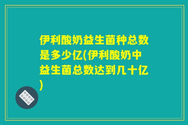 伊利酸奶益生菌种总数是多少亿(伊利酸奶中益生菌总数达到几十亿)