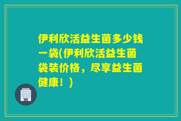 伊利欣活益生菌多少钱一袋(伊利欣活益生菌袋装价格，尽享益生菌健康！)