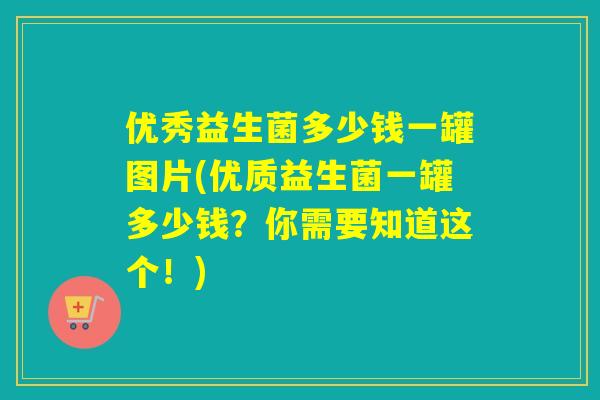 优秀益生菌多少钱一罐图片(优质益生菌一罐多少钱？你需要知道这个！)