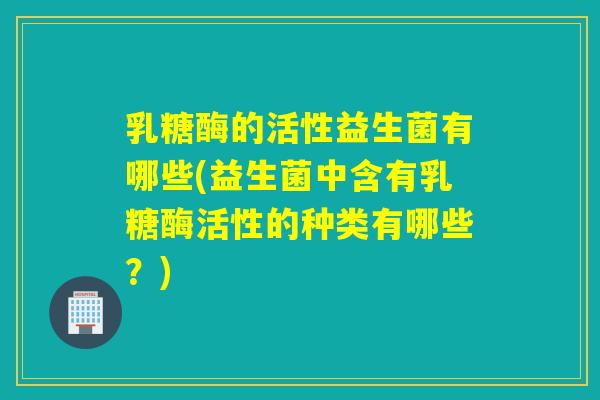 乳糖酶的活性益生菌有哪些(益生菌中含有乳糖酶活性的种类有哪些?) 乳糖酶的活性益生菌有哪些(益生菌中含有乳糖酶活性的种类有哪些?)