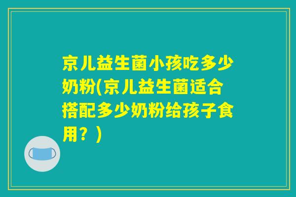 京儿益生菌小孩吃多少奶粉(京儿益生菌适合搭配多少奶粉给孩子食用？)