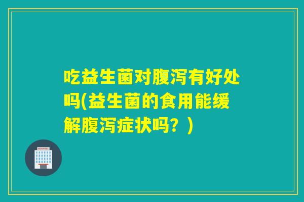 吃益生菌对腹泻有好处吗(益生菌的食用能缓解腹泻症状吗？)