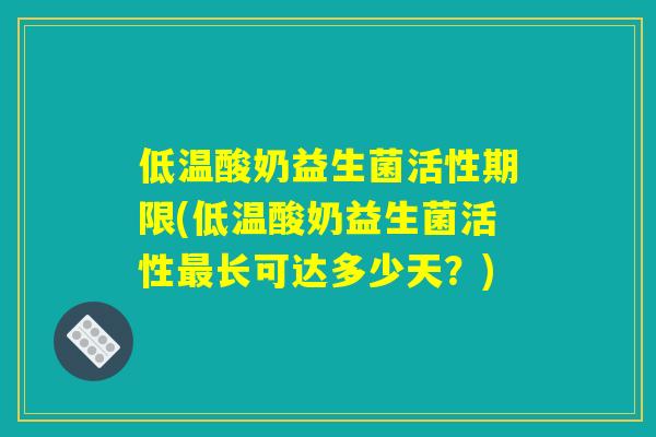 低温酸奶益生菌活性期限(低温酸奶益生菌活性最长可达多少天？)