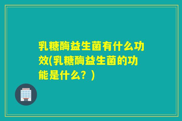 乳糖酶益生菌有什么功效(乳糖酶益生菌的功能是什么？)