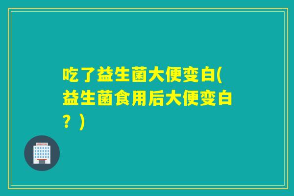 吃了益生菌大便变白(益生菌食用后大便变白?) 吃了益生菌大便变白(益生菌食用后大便变白?)