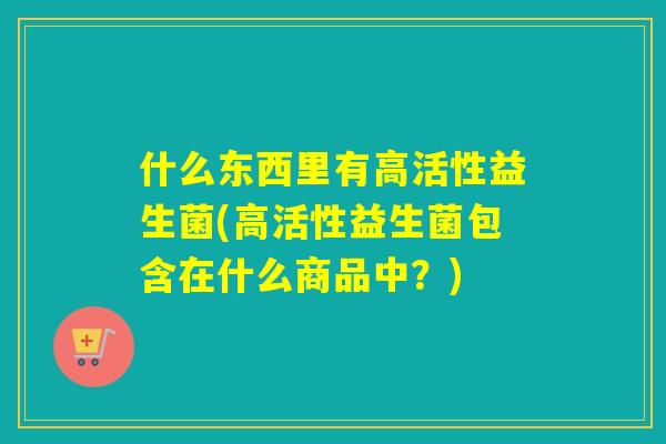 什么东西里有高活性益生菌(高活性益生菌包含在什么商品中?) 什么东西里有高活性益生菌(高活性益生菌包含在什么商品中?)