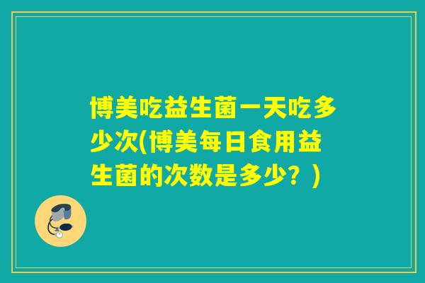 博美吃益生菌一天吃多少次(博美每日食用益生菌的次数是多少？)