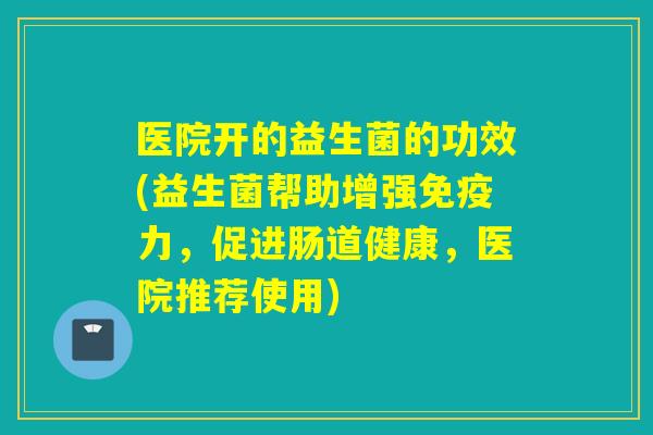 医院开的益生菌的功效(益生菌帮助增强免疫力，促进肠道健康，医院推荐使用)