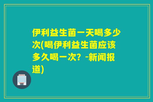 伊利益生菌一天喝多少次(喝伊利益生菌应该多久喝一次？-新闻报道)