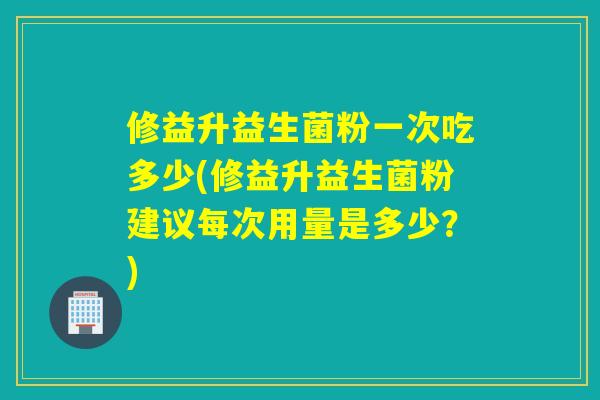 修益升益生菌粉一次吃多少(修益升益生菌粉建议每次用量是多少？)