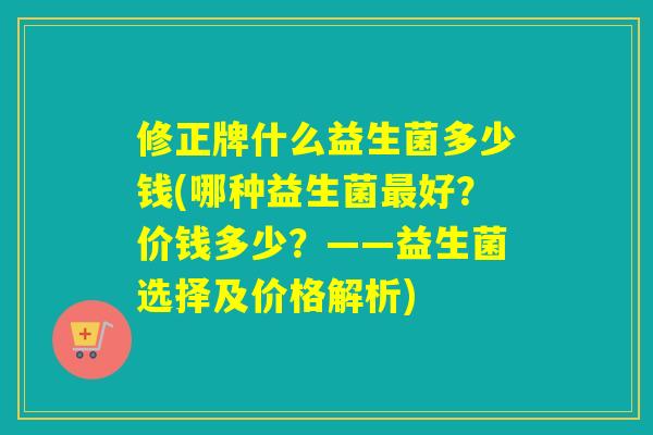 修正牌什么益生菌多少钱(哪种益生菌最好？价钱多少？——益生菌选择及价格解析)