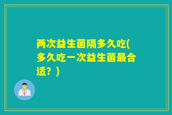 两次益生菌隔多久吃(多久吃一次益生菌最合适？)
