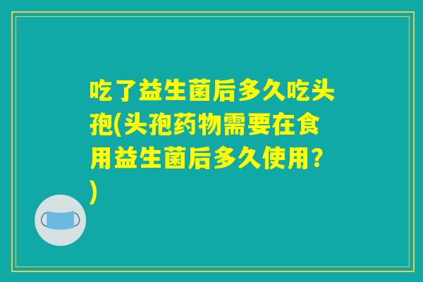 吃了益生菌后多久吃头孢(头孢药物需要在食用益生菌后多久使用？)