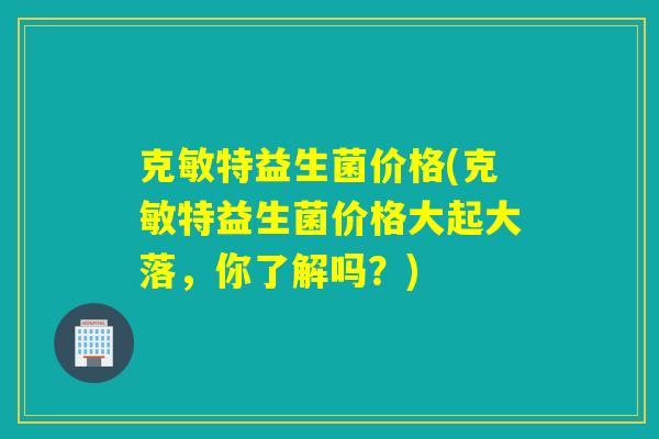 克敏特益生菌价格(克敏特益生菌价格大起大落，你了解吗？)