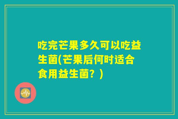 吃完芒果多久可以吃益生菌(芒果后何时适合食用益生菌？)