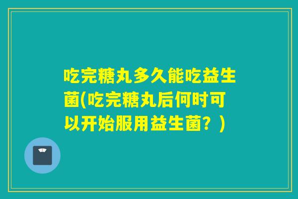吃完糖丸多久能吃益生菌(吃完糖丸后何时可以开始服用益生菌？)