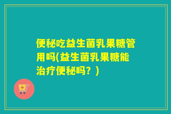便秘吃益生菌乳果糖管用吗(益生菌乳果糖能治疗便秘吗？)