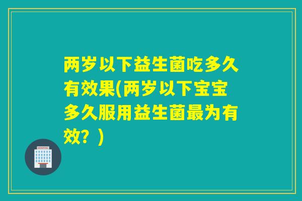 两岁以下益生菌吃多久有效果(两岁以下宝宝多久服用益生菌最为有效？)