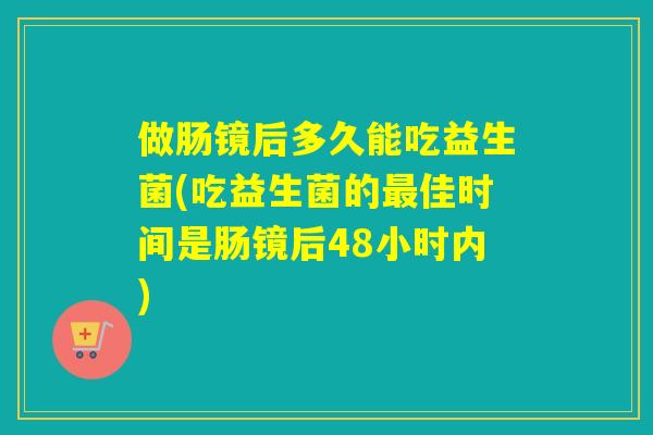 做肠镜后多久能吃益生菌(吃益生菌的最佳时间是肠镜后48小时内)