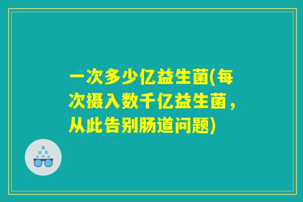 一次多少亿益生菌(每次摄入数千亿益生菌，从此告别肠道问题)