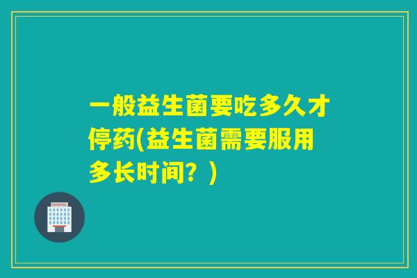 一般益生菌要吃多久才停药(益生菌需要服用多长时间？)