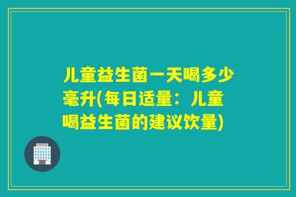 儿童益生菌一天喝多少毫升(每日适量：儿童喝益生菌的建议饮量)