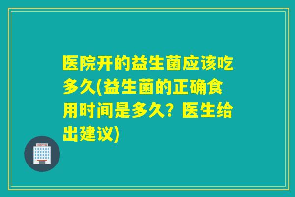 医院开的益生菌应该吃多久(益生菌的正确食用时间是多久？医生给出建议)