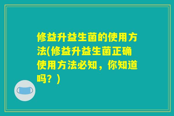 修益升益生菌的使用方法(修益升益生菌正确使用方法必知，你知道吗？)
