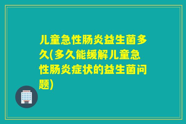 儿童急性肠炎益生菌多久(多久能缓解儿童急性肠炎症状的益生菌问题)