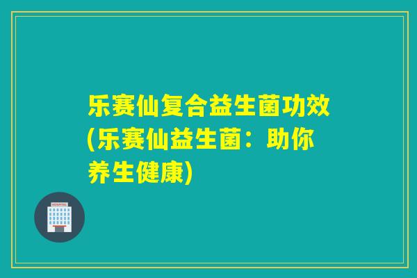 乐赛仙复合益生菌功效(乐赛仙益生菌：助你养生健康)