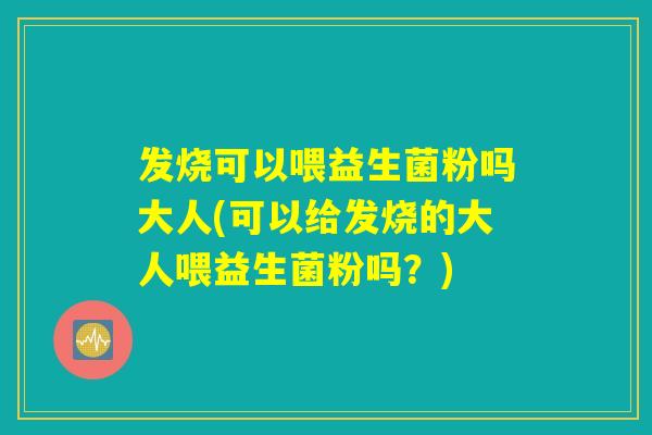 发烧可以喂益生菌粉吗大人(可以给发烧的大人喂益生菌粉吗？)