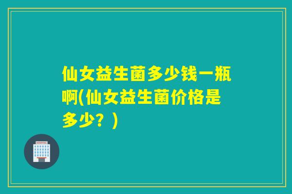 仙女益生菌多少钱一瓶啊(仙女益生菌价格是多少？)