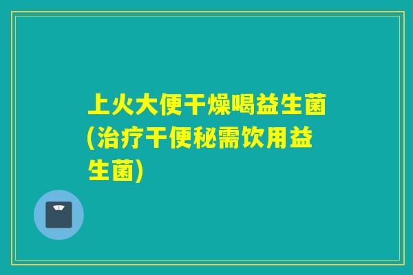 上火大便干燥喝益生菌(治疗干便秘需饮用益生菌)