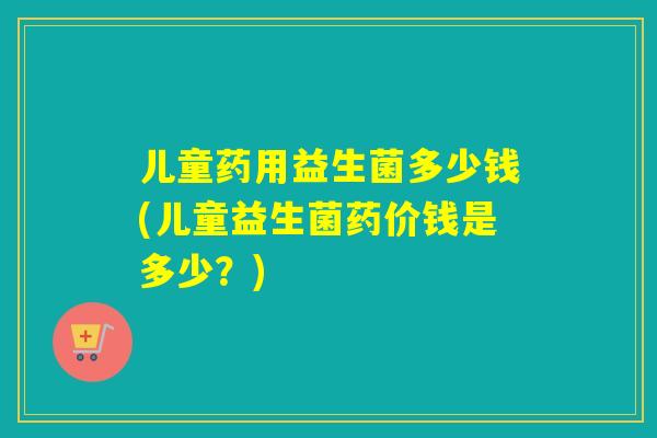 儿童药用益生菌多少钱(儿童益生菌药价钱是多少？)