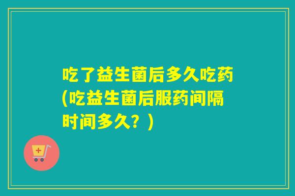 吃了益生菌后多久吃药(吃益生菌后服药间隔时间多久？)