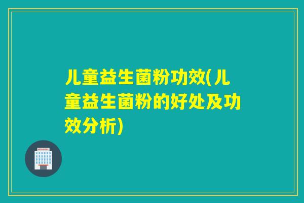 儿童益生菌粉功效(儿童益生菌粉的好处及功效分析)