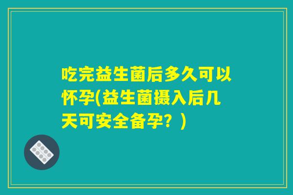 吃完益生菌后多久可以怀孕(益生菌摄入后几天可安全备孕？)