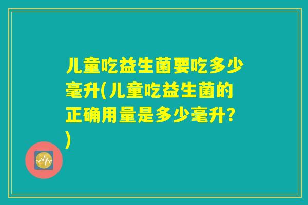儿童吃益生菌要吃多少毫升(儿童吃益生菌的正确用量是多少毫升？)
