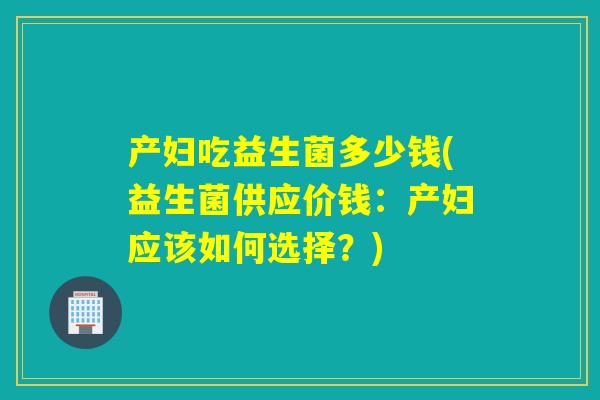 产妇吃益生菌多少钱(益生菌供应价钱：产妇应该如何选择？)