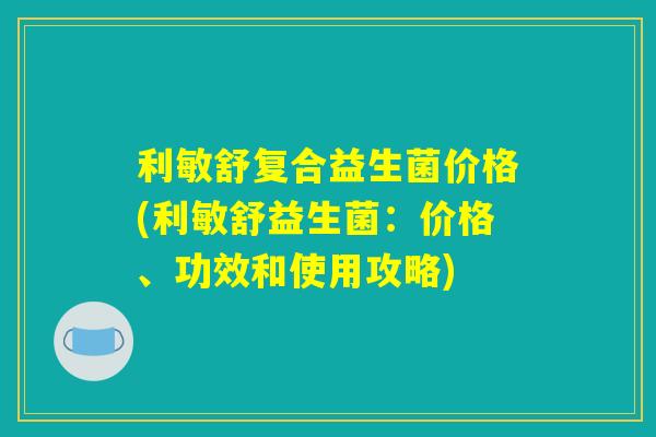 利敏舒复合益生菌价格(利敏舒益生菌：价格、功效和使用攻略)