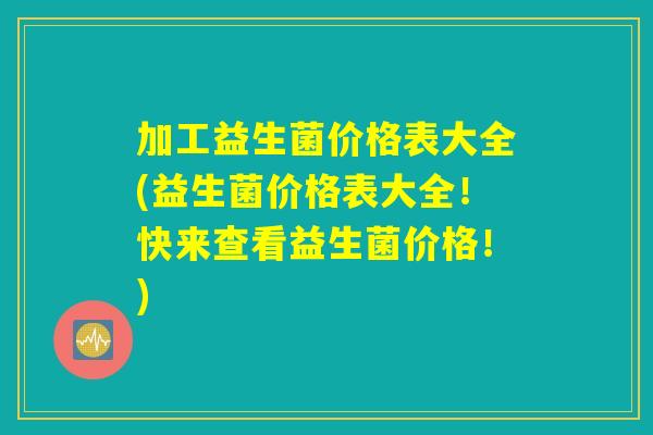 加工益生菌价格表大全(益生菌价格表大全！快来查看益生菌价格！)