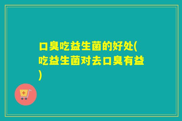 口臭吃益生菌的好处(吃益生菌对去口臭有益)