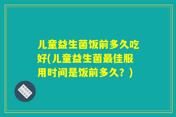 儿童益生菌饭前多久吃好(儿童益生菌最佳服用时间是饭前多久？)