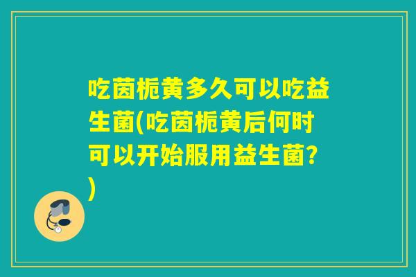吃茵栀黄多久可以吃益生菌(吃茵栀黄后何时可以开始服用益生菌？)